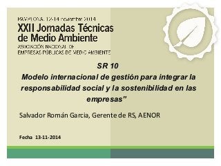 SR 10 
Modelo internacional de gestión para integrar la 
responsabilidad social y la sostenibilidad en las 
empresas” 
Salvador Román Garcia, Gerente de RS, AENOR 
Fecha 13-11-2014 
 