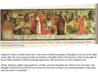 Empress: I know, Death means me! I was never terrified so greatly! I thought he was not in his right 
mind, after all, I am young and also an empress. I thought I had a lot of power, I had not thought of 
him or that anybody could do anything against me. Oh, let me live on, this I implore you! 
Death: Empress, highly presumptuous, I think, you have forgotten me. Fall in! It is now time. You 
thought I should let you off? No way! And were you ever so much, you must participate in this play, 
and you others, everybody…” 
 