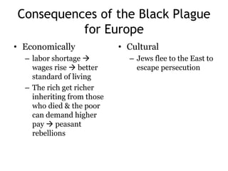 Consequences of the Black Plague 
for Europe 
• Economically 
– labor shortage  
wages rise  better 
standard of living 
– The rich get richer 
inheriting from those 
who died & the poor 
can demand higher 
pay  peasant 
rebellions 
• Cultural 
– Jews flee to the East to 
escape persecution 
 