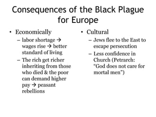Consequences of the Black Plague 
for Europe 
• Economically 
– labor shortage  
wages rise  better 
standard of living 
– The rich get richer 
inheriting from those 
who died & the poor 
can demand higher 
pay  peasant 
rebellions 
• Cultural 
– Jews flee to the East to 
escape persecution 
– Less confidence in 
Church (Petrarch: 
“God does not care for 
mortal men”) 
 