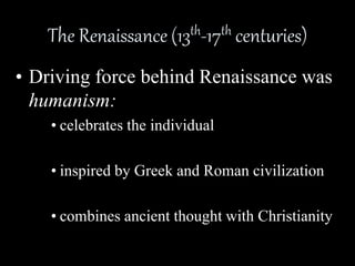 The Renaissance (13th-17th centuries) 
• Driving force behind Renaissance was 
humanism: 
• celebrates the individual 
• inspired by Greek and Roman civilization 
• combines ancient thought with Christianity 
 