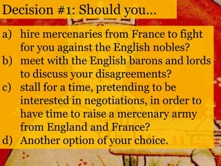 Decision #1: Should you… 
a) hire mercenaries from France to fight 
for you against the English nobles? 
b) meet with the English barons and lords 
to discuss your disagreements? 
c) stall for a time, pretending to be 
interested in negotiations, in order to 
have time to raise a mercenary army 
from England and France? 
d) Another option of your choice. 
 