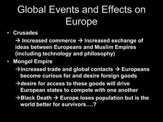 Global Events and Effects on 
Europe 
• Crusades 
 Increased commerce  Increased exchange of 
ideas between Europeans and Muslim Empires 
(including technology and philosophy) 
• Mongol Empire 
increased trade and global contacts  Europeans 
become curious for and desire foreign goods 
desire for access to these goods will drive 
European states to compete with one another 
Black Death  Europe loses population but is the 
world better for survivors….? 
