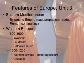 Features of Europe, Unit 3 
• Eastern Mediterranean 
– Byzantine Empire (caesaropapism, trade, 
Roman continuities) 
• Western Europe 
– 600-1000 
• Invasions 
• Feudalism 
• Catholic Church 
– 1000-1200 
• Warming climate – better agriculture 
• Crusades 
 