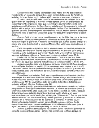 Embajadores de Cristo – Página 5 
La incredulidad de Israel y su incapacidad de hablar bien no debían ser un 
impedimento, un obstáculo, porque Dios, quien conocía todo acerca del Faraón, de 
Moisés y de Israel, había hecho ya la provisión para esos aparentes obstáculos. 
El cuarto capítulo del Éxodo, continúa hablándonos de los milagros de la vara 
que se tornó en serpiente y la mano de Moisés leprosa. ¿Cuál era el significado de 
esos milagros? Es importante notar que esos milagros ocurrieron tan pronto como 
Moisés respondió al llamado de Dios. Cuando Moisés actuó de acuerdo a la instrucción 
de Dios, él fue testigo de la manifestación del poder de Dios. Esta fue la evidencia de 
que Dios ya había provisto el poder para la tarea a realizar. Moisés tuvo que entregarse 
a sí mismo hacia el pedido de Dios antes que poder descubrir o experimentar el poder 
de Dios. 
Cuando Saúl, el primer rey de Israel fue ungido rey, la Biblia dice que le fue dado 
"otro corazón". Saúl tuvo una experiencia tal que aun aquellos que lo conocían se 
maravillaban por lo que veían. Y necesita ser repetido que, cuando Saúl se entregó a sí 
mismo a la tarea delante de él, al igual que Moisés, Dios ya lo había equipado para el 
servicio. 
Cada uno que ha aceptado al Señor Jesucristo como su Salvador personal ha 
sido elegido. El Señor dice: “No me elegisteis vosotros a mí, sino que yo os elegí a 
vosotros, y os he puesto para que vayáis y llevéis fruto, y vuestro fruto permanezca; 
para que todo lo que pidiereis al Padre en mi nombre, él os lo dé” (Juan 15:6). 
La elección de Dios es siempre para el servicio. “Mas vosotros sois linaje 
escogido, real sacerdocio, nación santa, pueblo adquirido por Dios, para que anunciéis 
las virtudes de aquel que os llamó de las tinieblas a su luz admirable” (1 Pedro 2:9). 
Apliquemos esto a cada uno de los que se llaman cristianos: (1) Todo aquel que 
acepta al Señor Jesús es un elegido. (2) La elección es siempre para el servicio. (3) 
Dios nunca pide un servicio para el cual no haya equipado al individuo que llama. En 
otras palabras, cada uno de los hijos de Dios, ha sido equipado por el Espíritu Santo 
para el servicio. 
Pero al igual que Moisés y Saúl, este poder debe ser experimentado mientras 
avanzas por fe a realizar la tarea más cercana. Esto es entrega, esto es el cometido. 
"Cada verdadero discípulo nace en el reino de Dios como un misionero" (Servicio 
Cristiano, pág. 14). "El salvar almas debe ser la obra de la vida de todos los que 
profesan a Cristo" (Servicio Cristiano, pág. 14). 
Un padre y su hijo que vivían al lado del mar, salieron una tardecita en su barco 
pesquero en las frías aguas del norte de Escocia. De repente se levantó un viento y 
una tremenda tormenta. Ellos estaban en medio de la oscuridad, sin rumbo. Después 
de luchar por horas tratando de mantener la embarcación a flote, y sin saber 
exactamente en que rumbo se dirigían, el hijo grita: "¡Veo una luz!". Esa luz que vieron 
a la distancia era una lámpara que el hijo menor que había quedado en la casa había 
colocado en la ventana cuando se dio cuenta de la tormenta. Al ver esa luz, se 
dirigieron hacia allá. Llegaron sanos y salvos. Desde entonces, siempre fue la 
costumbre en ese hogar, colocar una lámpara encendida cada noche, para guiar a 
algún desorientado que estuviese perdido y sin rumbo en el mar. 
A veces queremos ser luces pero no sabemos como. Por allí nos ponemos en 
contacto con diferentes personas , pero no nos animamos a testificar, porque no 
 