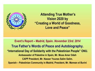 Attending True Mother’s 
Vision 2020 by 
“Creating a World of Goodness, 
Love and Peace” 
Event’s Report – Madrid, Spain. November 23rd. 2014 
True Father’s Words of Peace and Autobiography. 
“International Day of Solidarity with the Palestinian People” ONU. 
Ambassador of Palestine in Spain, Mr. Musa Amer Odeh 
CAPP President, Mr. Nasser Younes Salim Salim. 
Spanish – Palestinian Community in Madrid, President, Mr. Marwan el Burini 
 