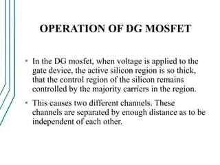 OPERATION OF DG MOSFET
• In the DG mosfet, when voltage is applied to the
gate device, the active silicon region is so thick,
that the control region of the silicon remains
controlled by the majority carriers in the region.
• This causes two different channels. These
channels are separated by enough distance as to be
independent of each other.
 
