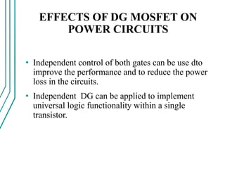 EFFECTS OF DG MOSFET ON
POWER CIRCUITS
• Independent control of both gates can be use dto
improve the performance and to reduce the power
loss in the circuits.
• Independent DG can be applied to implement
universal logic functionality within a single
transistor.
 