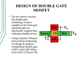 DESIGN OF DOUBLE GATE
MOSFET
• For low power circuits,
the double gate
technology is most
suitable as the front gate
and back gate are
electrically coupled thus
reducing standby power.
• Using Cadence Virtuoso
tool at 45nm technology
we design & analysis
symmetrical double gate
n-FET with Leff=45nm,
toxf=toxb=2.2nm,tsi=8n.
 