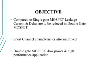 OBJECTIVE
• Compared to Single gate MOSFET Leakage
Current & Delay are to be reduced in Double Gate
MOSFET.
• Short Channel characteristics also improved.
• Double gate MOSFET -low power & high
performance application.
 
