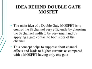 IDEA BEHIND DOUBLE GATE
MOSFET
• The main idea of a Double Gate MOSFET is to
control the Si channel very efficiently by choosing
the Si channel width to be very small and by
applying a gate contact to both sides of the
channel.
• This concept helps to suppress short channel
effects and leads to higher currents as compared
with a MOSFET having only one gate
 