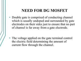 NEED FOR DG MOSFET
• Double gate is comprised of conducting channel
which is usually undoped and surrounded by gate
electrodes on their sides just to ensure that no part
of channel is far away from a gate electrode.
• The voltage applied on the gate terminal control
the electric field determining the amount of
current flow through the channel.
 