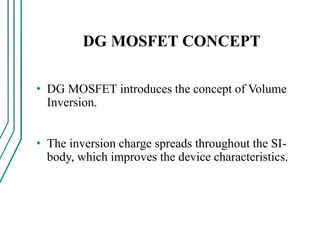 DG MOSFET CONCEPT
• DG MOSFET introduces the concept of Volume
Inversion.
• The inversion charge spreads throughout the SI-
body, which improves the device characteristics.
 