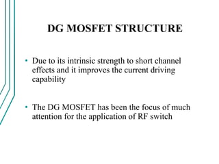 DG MOSFET STRUCTURE
• Due to its intrinsic strength to short channel
effects and it improves the current driving
capability
• The DG MOSFET has been the focus of much
attention for the application of RF switch
 