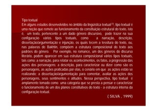 Tipo textual
Em alguns estudos desenvolvidos no âmbito da lingüística textual[1], tipo textual é
uma noção que remete ao funcionamento da constituição estrutural do texto, isto
é, um texto, pertencente a um dado gênero discursivo, pode trazer na sua
configuração vários tipos textuais, como a narração, descrição,
dissertação/argumentação e injunção, os quais tecem a tessitura do texto, ou,
nas palavras de Bakhtin, compõem a estrutura composicional do texto aos
padrões do gênero. Por exemplo, no romance, um dos gêneros do discurso
literário, podem aparecer em sua estrutura composicional vários tipos textuais,
tais como: a narração, para relatar os acontecimentos, os fatos, a progressão das
ações dos personagens; a descrição, para caracterizar ou dizer como são os
personagens, as ações praticadas por elas, o cenário em que as ações estão se
realizando; a dissertação/argumentação para comentar, avaliar as ações dos
personagens, seus sentimentos e atitudes. Nessa perspectiva, tipo textual é
amplamente tomado como uma categoria que se presta a pensar e caracterizar
o funcionamento de um dos planos constitutivos do texto - a estrutura interna da
configuração textual.
( SILVA , 1999)
 