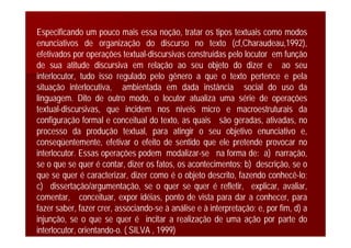 Especificando um pouco mais essa noção, tratar os tipos textuais como modos
enunciativos de organização do discurso no texto (cf,Charaudeau,1992),
efetivados por operações textual-discursivas construídas pelo locutor em função
de sua atitude discursiva em relação ao seu objeto do dizer e ao seu
interlocutor, tudo isso regulado pelo gênero a que o texto pertence e pela
situação interlocutiva, ambientada em dada instância social do uso da
linguagem. Dito de outro modo, o locutor atualiza uma série de operações
textual-discursivas, que incidem nos níveis micro e macroestruturais da
configuração formal e conceitual do texto, as quais são geradas, ativadas, no
processo da produção textual, para atingir o seu objetivo enunciativo e,
conseqüentemente, efetivar o efeito de sentido que ele pretende provocar no
interlocutor. Essas operações podem modalizar-se na forma de: a) narração,
se o que se quer é contar, dizer os fatos, os acontecimentos; b) descrição, se o
que se quer é caracterizar, dizer como é o objeto descrito, fazendo conhecê-lo;
c) dissertação/argumentação, se o quer se quer é refletir, explicar, avaliar,
comentar, conceituar, expor idéias, ponto de vista para dar a conhecer, para
fazer saber, fazer crer, associando-se à análise e à interpretação; e, por fim, d) a
injunção, se o que se quer é incitar a realização de uma ação por parte do
interlocutor, orientando-o. ( SILVA , 1999)
 