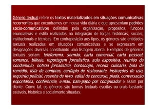 Gênero textual refere os textos materializados em situações comunicativas
recorrentes que encontramos em nossa vida diária e que apresentam padrões
sócio-comunicativos definidos pela organização, propósitos, funções
enunciativas e estilo realizados na integração de forças históricas, sociais,
institucionais e técnicas. Em contraposição aos tipos, os gêneros são entidades
textuais realizadas em situações comunicativas e se expressam em
designações diversas constituindo uma listagem aberta. Exemplos de gêneros
textuais seriam: telefonema, sermão, carta comercial, carta pessoal,
romance, bilhete, reportagem jornalística, aula expositiva, reunião de
condomínio, notícia jornalística, horóscopo, receita culinária, bula de
remédio, lista de compras, cardápio de restaurante, instruções de uso,
inquérito policial, resenha de livro, edital de concurso, piada, conversação
espontânea, conferência, e-mail, bate-papo por computador e assim por
diante. Como tal, os gêneros são formas textuais escritas ou orais bastante
estáveis, histórica e socialmente situadas.
 