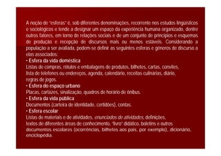 A noção de “esferas” é, sob diferentes denominações, recorrente nos estudos lingüísticos
e sociológicos e tende a designar um espaço da experiência humana organizado, dentre
outros fatores, em torno de relações sociais e de um conjunto de princípios e esquemas
de produção e recepção de discursos mais ou menos estáveis. Considerando a
população a ser avaliada, podem-se definir as seguintes esferas e gêneros de discurso a
elas associados:
• Esfera da vida doméstica
Listas de compras, rótulos e embalagens de produtos, bilhetes, cartas, convites,
lista de telefones ou endereços, agenda, calendário, receitas culinárias, diário,
regras de jogos.
• Esfera do espaço urbano
Placas, cartazes, sinalização, quadros de horário de ônibus.
• Esfera da vida pública
Documentos (carteira de identidade, certidões), contas.
• Esfera escolar
Listas de materiais e de atividades, enunciados de atividades, definições,
textos de diferentes áreas de conhecimento, “livro” didático, boletins e outros
documentos escolares (ocorrências, bilhetes aos pais, por exemplo), dicionário,
enciclopédia.
 