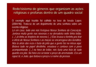 O exemplo aqui trazido foi colhido na tese de Iveuta Lopes
(2004:96). Trata-se de um depoimento de uma senhora sobre um
evento religioso:
Lá em casa, todo ano nós festejava Nossa Senhora da Conceição.
Juntava muita gente nas novenas e na derradeira noite tinha leilão.
(...) Já tinha as tiradeira de novena (...) Elas levava o livrinho pra tirar
o ofício de Nossa Senhora e as moças se encarregava dos benditos.
Nós ia atrás das reza e fazia do jeito que a gente faz na missa aqui.
Botava tudo no papel direitinho, ensaiava e cantava com o povo
acompanhando. (...) na hora do leilão, nós fazia uma lista de tudo
quanto era jóia. Na hora era só botar o preço do arrematado. Era um
rapaz lá, o João, que botava o preço e o nome da pessoa.
Rede/sistema de gêneros que organizam as aRede/sistema de gêneros que organizam as aççõesões
religiosas e profanas dentro de um quadro socialreligiosas e profanas dentro de um quadro social
 