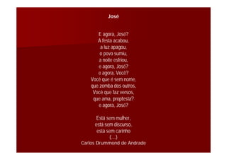 José
E agora, José?
A festa acabou,
a luz apagou,
o povo sumiu,
a noite esfriou,
e agora, José?
e agora, Você?
Você que é sem nome,
que zomba dos outros,
Você que faz versos,
que ama, proptesta?
e agora, José?
Está sem mulher,
está sem discurso,
está sem carinho
(...)
Carlos Drummond de Andrade
 