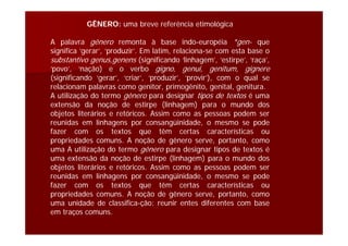 GÊNERO: uma breve referência etimológica
A palavra gênero remonta à base indo-européia *gen- que
significa ‘gerar’, ‘produzir’. Em latim, relaciona-se com esta base o
substantivo genus,genens (significando ‘linhagem’, ‘estirpe’, ‘raça’,
‘povo’, ‘nação) e o verbo gigno, genui, genitum, gignere
(significando ‘gerar’, ‘criar’, ‘produzir’, ‘provir’), com o qual se
relacionam palavras como genitor, primogênito, genital, genitura.
A utilização do termo gênero para designar tipos de textos é uma
extensão da noção de estirpe (linhagem) para o mundo dos
objetos literários e retóricos. Assim como as pessoas podem ser
reunidas em linhagens por consangüinidade, o mesmo se pode
fazer com os textos que têm certas características ou
propriedades comuns. A noção de gênero serve, portanto, como
uma A utilização do termo gênero para designar tipos de textos é
uma extensão da noção de estirpe (linhagem) para o mundo dos
objetos literários e retóricos. Assim como as pessoas podem ser
reunidas em linhagens por consangüinidade, o mesmo se pode
fazer com os textos que têm certas características ou
propriedades comuns. A noção de gênero serve, portanto, como
uma unidade de classifica-ção: reunir entes diferentes com base
em traços comuns.
 