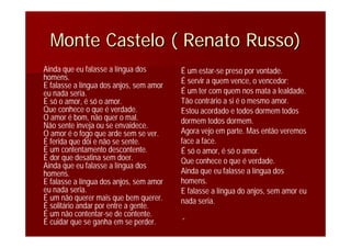 Monte Castelo ( Renato Russo)Monte Castelo ( Renato Russo)
Ainda que eu falasse a língua dos
homens.
E falasse a língua dos anjos, sem amor
eu nada seria.
É só o amor, é só o amor.
Que conhece o que é verdade.
O amor é bom, não quer o mal.
Não sente inveja ou se envaidece.
O amor é o fogo que arde sem se ver.
É ferida que dói e não se sente.
É um contentamento descontente.
É dor que desatina sem doer.
Ainda que eu falasse a língua dos
homens.
E falasse a língua dos anjos, sem amor
eu nada seria.
É um não querer mais que bem querer.
É solitário andar por entre a gente.
É um não contentar-se de contente.
É cuidar que se ganha em se perder.
É um estar-se preso por vontade.
É servir a quem vence, o vencedor;
É um ter com quem nos mata a lealdade.
Tão contrário a si é o mesmo amor.
Estou acordado e todos dormem todos
dormem todos dormem.
Agora vejo em parte. Mas então veremos
face a face.
É só o amor, é só o amor.
Que conhece o que é verdade.
Ainda que eu falasse a língua dos
homens.
E falasse a língua do anjos, sem amor eu
nada seria.
““
 