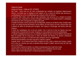 Fábula da Saúde
(Josias de Souza – Folha de SP, 27/10/97)
São Paulo – Havia certa vez um reino esculhambado que mantinha sua legislação sobpermanente
reforma. A tal ponto que os cidadãos já não sabiam se era a mania de reformas que provocava a
esculhambação ou se era a escalhumbação que conduzia à febre de reformas.
A confusão tinha muitas caras. Uma de suas fisionomias mais perversas era a imagem do doente
estirado na maca, esquecido no corredor do hospital. Preocupado, o rei mandou chamar o cardiologista
mais famoso do reino. Entregou-lhe os negócios da saúde.
O auxiliar não tardou a tornar à presença de Sua Majestade. Queixou-se de falta de verba. Sentado sobre
o cofre, seu colega da pasta das finanças, deu de ombros. De resto, dizia-se na corte, a bocas fartas, que
o dinheiro da saúde era drenado pela corrupção. Sem estancar a hemorragia, não haveria verba que
chegasse.
O maior dos cardiologistas não se deu por achado. Com o aval do rei criou um imposto novo para
complementar o financiamento da saúde. Seguiram-se cenas próprias do reino da esculhambação.
O cultuado cardiologista foi para casa. Seu substituto continuou de pires na mão.O dinheiro arrancado do
bolso da patuléia não foi senão para os cofres do ministro das finanças. Os doentes continuaram
abandonados no corredor. E o rei observou tudo à distância com ar de superioridade.
Primeira moral da história: nem tudo o que parece superior é superior.
Segunda moral: “ Se os homens foram feitos à imagem de Deus, então o ministro das Finanças, depois
do rei, deve ser o homem que mais se aproxima dessa imagem” (Calbert, dono da chave do cofre sob
Luís 14, na França).
Terceira moral: no posto de ministro, um médico renomado pode fazer muito mal à saúde.
Quarta moral: em casa que falta pão, todos reclamam e só o contribuinte não tem razão.
Quinta e última moral: imposto bom é o imposto que jamais será criado.
 