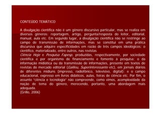 CONTEÚDO TEMÁTICO
A divulgação científica não é um gênero discursivo particular, mas se realiza em
diversos gêneros: reportagem, artigo, pergunta/resposta do leitor, editorial,
manual, aula etc. Em segundo lugar, a divulgação científica não se restringe ao
campo de transmissão de informações, mas se constitui em uma prática
discursiva que adquire especificidades em razão de três campos ideológicos: o
científico, materializado, entre outros, nas revistas
Ciência Hoje e Pesquisa Fapesp, produzidas, respectivamente, por sociedade
científica e por organismo de financiamento e fomento à pesquisa; o da
informação midiática ou da transmissão de informações, presente em textos de
revistas do mercado editorial (Galileu, Superinteressante etc), em jornais diários
de diferentes midiuns (impresso, radiofônico, televisivo, digital); e o campo
educacional, expresso em livros didáticos, aulas, feiras de ciência etc. Por fim, o
assunto “ciência e tecnologia” não compreende, como vimos, acomplexidade da
noção de tema do gênero, merecendo, portanto, uma abordagem mais
adequada.
(Grillo, 2006)
 