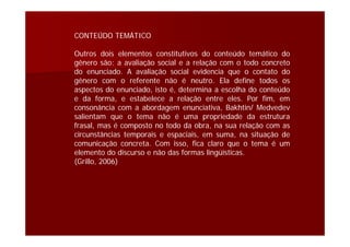 CONTEÚDO TEMÁTICO
Outros dois elementos constitutivos do conteúdo temático do
gênero são: a avaliação social e a relação com o todo concreto
do enunciado. A avaliação social evidencia que o contato do
gênero com o referente não é neutro. Ela define todos os
aspectos do enunciado, isto é, determina a escolha do conteúdo
e da forma, e estabelece a relação entre eles. Por fim, em
consonância com a abordagem enunciativa, Bakhtin/ Medvedev
salientam que o tema não é uma propriedade da estrutura
frasal, mas é composto no todo da obra, na sua relação com as
circunstâncias temporais e espaciais, em suma, na situação de
comunicação concreta. Com isso, fica claro que o tema é um
elemento do discurso e não das formas lingüísticas.
(Grillo, 2006)
 
