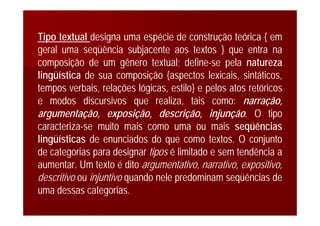 Tipo textual designa uma espécie de construção teórica { em
geral uma seqüência subjacente aos textos } que entra na
composição de um gênero textual; define-se pela natureza
lingüística de sua composição {aspectos lexicais, sintáticos,
tempos verbais, relações lógicas, estilo} e pelos atos retóricos
e modos discursivos que realiza, tais como: narração,
argumentação, exposição, descrição, injunção. O tipo
caracteriza-se muito mais como uma ou mais seqüências
lingüísticas de enunciados do que como textos. O conjunto
de categorias para designar tipos é limitado e sem tendência a
aumentar. Um texto é dito argumentativo, narrativo, expositivo,
descritivo ou injuntivo quando nele predominam seqüências de
uma dessas categorias.
 