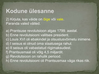 2) Kirjuta, kas väide on õige või vale.
Paranda valed väited.
a) Prantsuse revolutsioon algas 1799. aastal.
b) Enne revolutsiooni valitses president.
c) Louis XVI oli ebakindel ja otsustusvõimetu inimene.
d) I seisus ei olnud oma staatusega rahul.
e) II seisus oli vabastatud riigimaksudest.
f) Prantsusmaal oli võlg 4,5 miljardit.
g) Revolutsioon on rahulik periood.
h) Enne revolutsiooni oli Prantsusmaa väga rikas riik.
Kodune ülesanne
 