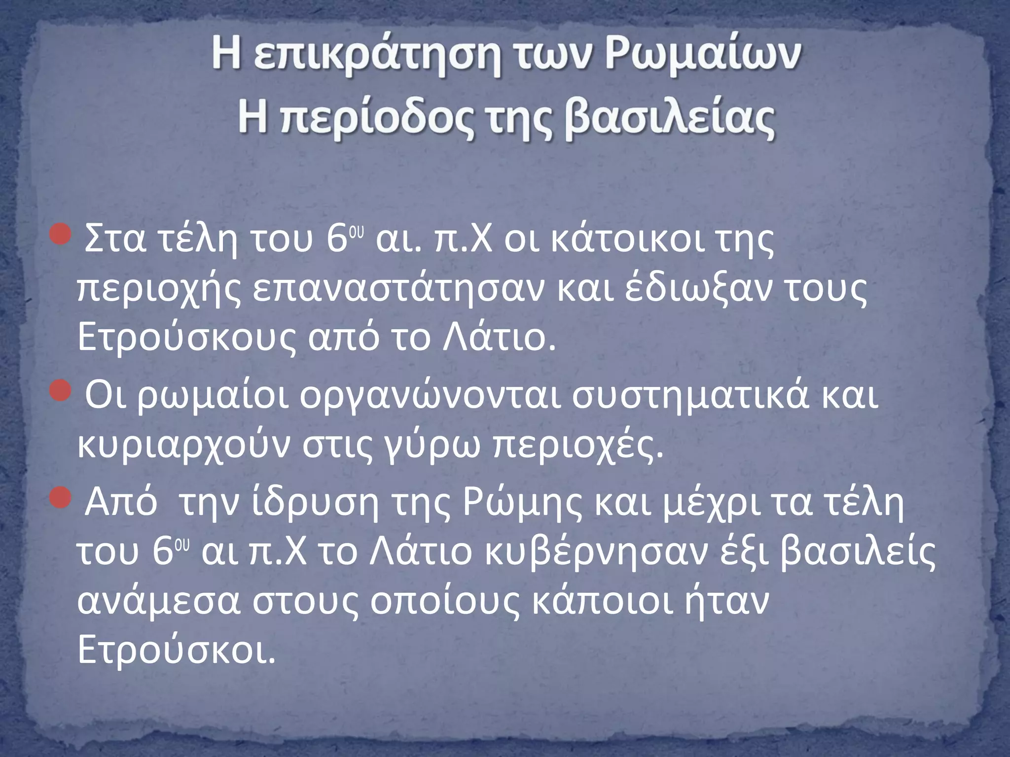 Στα τέλη του 6ου
αι. π.Χ οι κάτοικοι της
περιοχής επαναστάτησαν και έδιωξαν τους
Ετρούσκους από το Λάτιο.
Οι ρωμαίοι οργανώνονται συστηματικά και
κυριαρχούν στις γύρω περιοχές.
Από την ίδρυση της Ρώμης και μέχρι τα τέλη
του 6ου
αι π.Χ το Λάτιο κυβέρνησαν έξι βασιλείς
ανάμεσα στους οποίους κάποιοι ήταν
Ετρούσκοι.
 