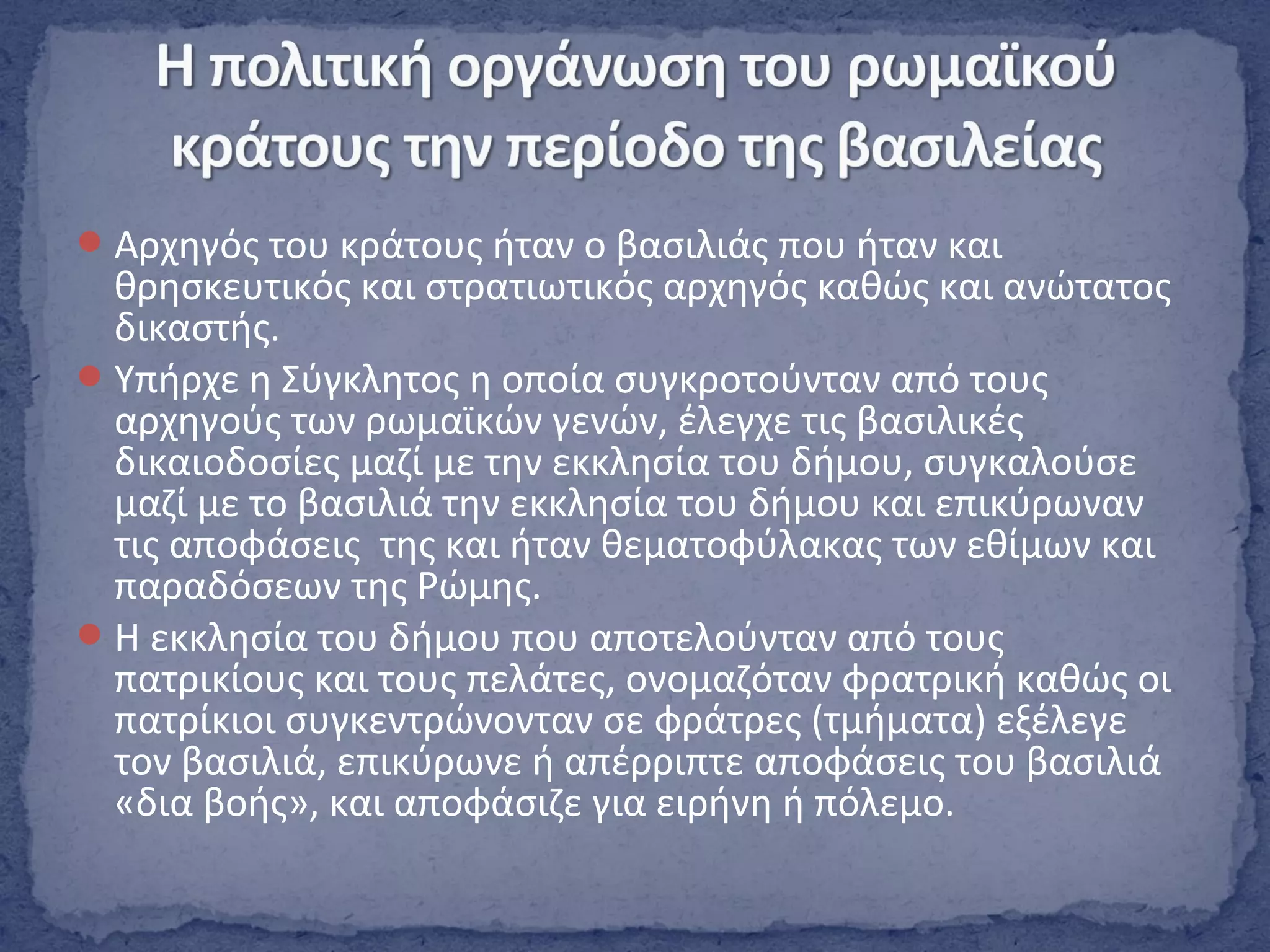 Αρχηγός του κράτους ήταν ο βασιλιάς που ήταν και
θρησκευτικός και στρατιωτικός αρχηγός καθώς και ανώτατος
δικαστής.
Υπήρχε η Σύγκλητος η οποία συγκροτούνταν από τους
αρχηγούς των ρωμαϊκών γενών, έλεγχε τις βασιλικές
δικαιοδοσίες μαζί με την εκκλησία του δήμου, συγκαλούσε
μαζί με το βασιλιά την εκκλησία του δήμου και επικύρωναν
τις αποφάσεις της και ήταν θεματοφύλακας των εθίμων και
παραδόσεων της Ρώμης.
Η εκκλησία του δήμου που αποτελούνταν από τους
πατρικίους και τους πελάτες, ονομαζόταν φρατρική καθώς οι
πατρίκιοι συγκεντρώνονταν σε φράτρες (τμήματα) εξέλεγε
τον βασιλιά, επικύρωνε ή απέρριπτε αποφάσεις του βασιλιά
«δια βοής», και αποφάσιζε για ειρήνη ή πόλεμο.
 