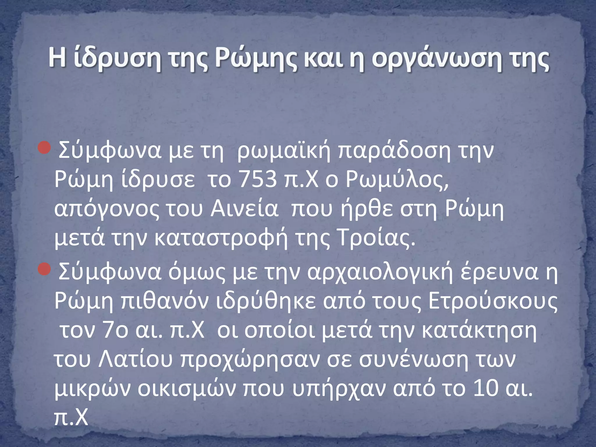 Σύμφωνα με τη ρωμαϊκή παράδοση την
Ρώμη ίδρυσε το 753 π.Χ ο Ρωμύλος,
απόγονος του Αινεία που ήρθε στη Ρώμη
μετά την καταστροφή της Τροίας.
Σύμφωνα όμως με την αρχαιολογική έρευνα η
Ρώμη πιθανόν ιδρύθηκε από τους Ετρούσκους
τον 7ο αι. π.Χ οι οποίοι μετά την κατάκτηση
του Λατίου προχώρησαν σε συνένωση των
μικρών οικισμών που υπήρχαν από το 10 αι.
π.Χ
 