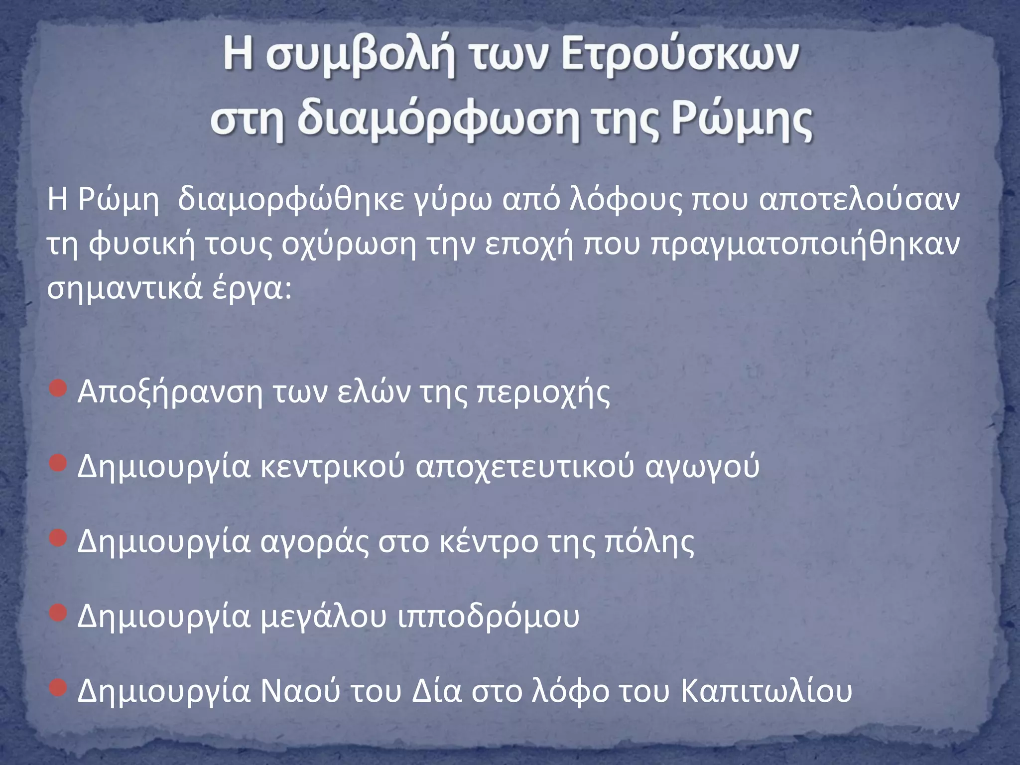 Η Ρώμη διαμορφώθηκε γύρω από λόφους που αποτελούσαν
τη φυσική τους οχύρωση την εποχή που πραγματοποιήθηκαν
σημαντικά έργα:
Αποξήρανση των ελών της περιοχής
Δημιουργία κεντρικού αποχετευτικού αγωγού
Δημιουργία αγοράς στο κέντρο της πόλης
Δημιουργία μεγάλου ιπποδρόμου
Δημιουργία Ναού του Δία στο λόφο του Καπιτωλίου
 
