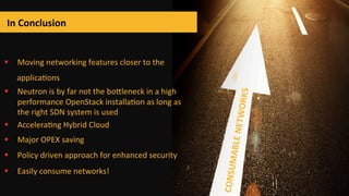 In	
  Conclusion	
  
	
  
§  Moving	
  networking	
  features	
  closer	
  to	
  the	
  
applicabons	
  
§  Neutron	
  is	
  by	
  far	
  not	
  the	
  boZleneck	
  in	
  a	
  high	
  
performance	
  OpenStack	
  installabon	
  as	
  long	
  as	
  
the	
  right	
  SDN	
  system	
  is	
  used	
  	
  	
  
§  Accelerabng	
  Hybrid	
  Cloud	
  
§  Major	
  OPEX	
  saving	
  
§  Policy	
  driven	
  approach	
  for	
  enhanced	
  security	
  
§  Easily	
  consume	
  networks!	
  
CONSUMABLE	
  NETWORKS	
  
 