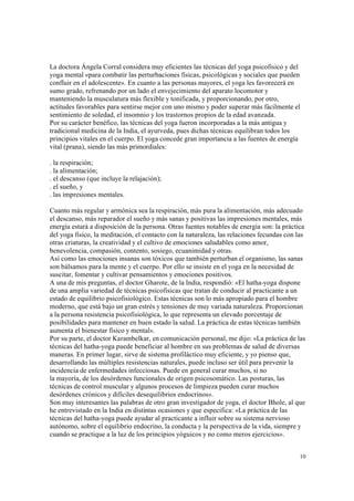 10
La doctora Ángela Corral considera muy eficientes las técnicas del yoga psicofísico y del
yoga mental «para combatir las perturbaciones físicas, psicológicas y sociales que pueden
confluir en el adolescente». En cuanto a las personas mayores, el yoga les favorecerá en
sumo grado, refrenando por un lado el envejecimiento del aparato locomotor y
manteniendo la musculatura más flexible y tonificada, y proporcionando, por otro,
actitudes favorables para sentirse mejor con uno mismo y poder superar más fácilmente el
sentimiento de soledad, el insomnio y los trastornos propios de la edad avanzada.
Por su carácter benéfico, las técnicas del yoga fueron incorporadas a la más antigua y
tradicional medicina de la India, el ayurveda, pues dichas técnicas equilibran todos los
principios vitales en el cuerpo. El yoga concede gran importancia a las fuentes de energía
vital (prana), siendo las más primordiales:
. la respiración;
. la alimentación;
. el descanso (que incluye la relajación);
. el sueño, y
. las impresiones mentales.
Cuanto más regular y armónica sea la respiración, más pura la alimentación, más adecuado
el descanso, más reparador el sueño y más sanas y positivas las impresiones mentales, más
energía estará a disposición de la persona. Otras fuentes notables de energía son: la práctica
del yoga físico, la meditación, el contacto con la naturaleza, las relaciones fecundas con las
otras criaturas, la creatividad y el cultivo de emociones saludables como amor,
benevolencia, compasión, contento, sosiego, ecuanimidad y otras.
Así como las emociones insanas son tóxicos que también perturban el organismo, las sanas
son bálsamos para la mente y el cuerpo. Por ello se insiste en el yoga en la necesidad de
suscitar, fomentar y cultivar pensamientos y emociones positivos.
A una de mis preguntas, el doctor Gharote, de la India, respondió: «El hatha-yoga dispone
de una amplia variedad de técnicas psicofísicas que tratan de conducir al practicante a un
estado de equilibrio psicofisiológico. Estas técnicas son lo más apropiado para el hombre
moderno, que está bajo un gran estrés y tensiones de muy variada naturaleza. Proporcionan
a la persona resistencia psicofisiológica, lo que representa un elevado porcentaje de
posibilidades para mantener en buen estado la salud. La práctica de estas técnicas también
aumenta el bienestar físico y mental».
Por su parte, el doctor Karambelkar, en comunicación personal, me dijo: «La práctica de las
técnicas del hatha-yoga puede beneficiar al hombre en sus problemas de salud de diversas
maneras. En primer lugar, sirve de sistema profiláctico muy eficiente, y yo pienso que,
desarrollando las múltiples resistencias naturales, puede incluso ser útil para prevenir la
incidencia de enfermedades infecciosas. Puede en general curar muchos, si no
la mayoría, de los desórdenes funcionales de origen psicosomático. Las posturas, las
técnicas de control muscular y algunos procesos de limpieza pueden curar muchos
desórdenes crónicos y difíciles desequilibrios endocrinos».
Son muy interesantes las palabras de otro gran investigador de yoga, el doctor Bhole, al que
he entrevistado en la India en distintas ocasiones y que especifica: «La práctica de las
técnicas del hatha-yoga puede ayudar al practicante a influir sobre su sistema nervioso
autónomo, sobre el equilibrio endocrino, la conducta y la perspectiva de la vida, siempre y
cuando se practique a la luz de los principios yóguicos y no como meros ejercicios».
 