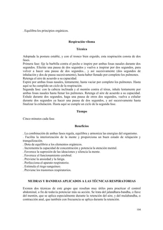 104
. Equilibra los principios orgánicos.
Respiración viloma
Técnica
Adoptada la postura estable, y con el tronco bien erguido, esta respiración consta de dos
fases.
Primera fase: fije la barbilla contra el pecho e inspire por ambas fosas nasales durante dos
segundos. Efectúe una pausa de dos segundos y vuelva a inspirar por dos segundos, para
volver a hacer una pausa de dos segundos... y así sucesivamente (dos segundos de
inhalación y dos de pausa sucesivamente), hasta haber llenado por completo los pulmones.
Retenga el aire de acuerdo a su capacidad.
Espire por ambas fosas nasales, lentamente, hasta vaciar por completo los pulmones. Hasta
aquí se ha cumplido un ciclo de la respiración.
Segunda fase: con la cabeza inclinada y el mentón contra el tórax, inhale lentamente por
ambas fosas nasales hasta llenar los pulmones. Retenga el aire de acuerdo a su capacidad.
Exhale durante dos segundos, haga una pausa de otros dos segundos, vuelva a exhalar
durante dos segundos ya hacer una pausa de dos segundos, y así sucesivamente hasta
finalizar la exhalación. Hasta aquí se cumple un ciclo de la segunda fase.
Tiempo
Cinco minutos cada fase.
Beneficios
. La combinación de ambas fases regula, equilibra y armoniza las energías del organismo.
. Facilita la interiorización de la mente y proporciona un buen estado de relajación y
tranquilización.
. Dota de equilibrio a los elementos orgánicos.
. Incrementa la capacidad de concentración y potencia la atención mental.
. Favorece la supresión de las ideaciones y silencia la mente.
. Favorece el funcionamiento cerebral.
. Previene la ansiedad y la fatiga.
. Perfecciona el aparato respiratorio.
. Estimula el riego sanguíneo.
. Previene los trastornos respiratorios.
MUDRAS Y BANDHAS APLICADOS A LAS TÉCNICAS RESPIRATORIAS
Existen dos técnicas de este grupo que resultan muy útiles para practicar el control
abdominal, a fin de todavía potenciar más su acción. Se trata del jalandhara-bandha, o llave
del mentón, que se aplica especialmente durante la retención del aire, y del mulabandha, o
contracción anal, que también con frecuencia se aplica durante la retención.
 