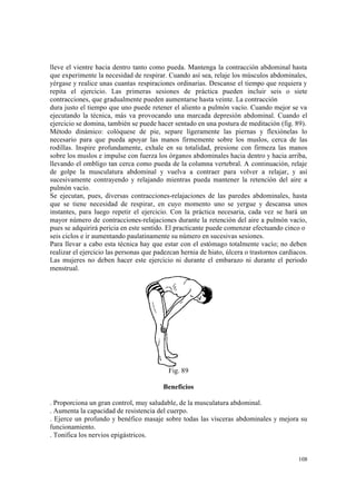 108
lleve el vientre hacia dentro tanto como pueda. Mantenga la contracción abdominal hasta
que experimente la necesidad de respirar. Cuando así sea, relaje los músculos abdominales,
yérgase y realice unas cuantas respiraciones ordinarias. Descanse el tiempo que requiera y
repita el ejercicio. Las primeras sesiones de práctica pueden incluir seis o siete
contracciones, que gradualmente pueden aumentarse hasta veinte. La contracción
dura justo el tiempo que uno puede retener el aliento a pulmón vacío. Cuando mejor se va
ejecutando la técnica, más va provocando una marcada depresión abdominal. Cuando el
ejercicio se domina, también se puede hacer sentado en una postura de meditación (fig. 89).
Método dinámico: colóquese de pie, separe ligeramente las piernas y flexiónelas lo
necesario para que pueda apoyar las manos firmemente sobre los muslos, cerca de las
rodillas. Inspire profundamente, exhale en su totalidad, presione con firmeza las manos
sobre los muslos e impulse con fuerza los órganos abdominales hacia dentro y hacia arriba,
llevando el ombligo tan cerca como pueda de la columna vertebral. A continuación, relaje
de golpe la musculatura abdominal y vuelva a contraer para volver a relajar, y así
sucesivamente contrayendo y relajando mientras pueda mantener la retención del aire a
pulmón vacío.
Se ejecutan, pues, diversas contracciones-relajaciones de las paredes abdominales, hasta
que se tiene necesidad de respirar, en cuyo momento uno se yergue y descansa unos
instantes, para luego repetir el ejercicio. Con la práctica necesaria, cada vez se hará un
mayor número de contracciones-relajaciones durante la retención del aire a pulmón vacío,
pues se adquirirá pericia en este sentido. El practicante puede comenzar efectuando cinco o
seis ciclos e ir aumentando paulatinamente su número en sucesivas sesiones.
Para llevar a cabo esta técnica hay que estar con el estómago totalmente vacío; no deben
realizar el ejercicio las personas que padezcan hernia de hiato, úlcera o trastornos cardiacos.
Las mujeres no deben hacer este ejercicio ni durante el embarazo ni durante el periodo
menstrual.
Fig. 89
Beneficios
. Proporciona un gran control, muy saludable, de la musculatura abdominal.
. Aumenta la capacidad de resistencia del cuerpo.
. Ejerce un profundo y benéfico masaje sobre todas las vísceras abdominales y mejora su
funcionamiento.
. Tonifica los nervios epigástricos.
 