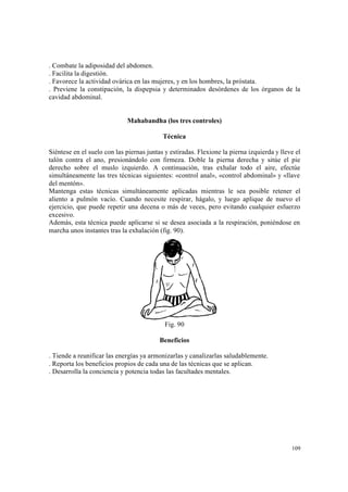 109
. Combate la adiposidad del abdomen.
. Facilita la digestión.
. Favorece la actividad ovárica en las mujeres, y en los hombres, la próstata.
. Previene la constipación, la dispepsia y determinados desórdenes de los órganos de la
cavidad abdominal.
Mahabandha (los tres controles)
Técnica
Siéntese en el suelo con las piernas juntas y estiradas. Flexione la pierna izquierda y lleve el
talón contra el ano, presionándolo con firmeza. Doble la pierna derecha y sitúe el pie
derecho sobre el muslo izquierdo. A continuación, tras exhalar todo el aire, efectúe
simultáneamente las tres técnicas siguientes: «control anal», «control abdominal» y «llave
del mentón».
Mantenga estas técnicas simultáneamente aplicadas mientras le sea posible retener el
aliento a pulmón vacío. Cuando necesite respirar, hágalo, y luego aplique de nuevo el
ejercicio, que puede repetir una decena o más de veces, pero evitando cualquier esfuerzo
excesivo.
Además, esta técnica puede aplicarse si se desea asociada a la respiración, poniéndose en
marcha unos instantes tras la exhalación (fig. 90).
Fig. 90
Beneficios
. Tiende a reunificar las energías ya armonizarlas y canalizarlas saludablemente.
. Reporta los beneficios propios de cada una de las técnicas que se aplican.
. Desarrolla la conciencia y potencia todas las facultades mentales.
 