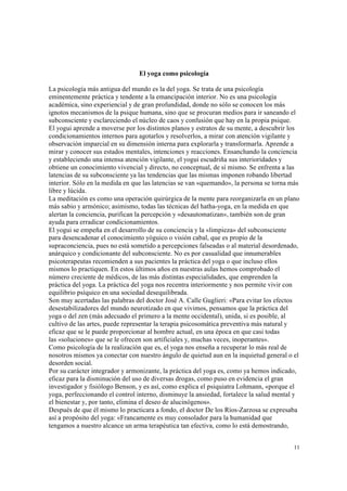11
El yoga como psicología
La psicología más antigua del mundo es la del yoga. Se trata de una psicología
eminentemente práctica y tendente a la emancipación interior. No es una psicología
académica, sino experiencial y de gran profundidad, donde no sólo se conocen los más
ignotos mecanismos de la psique humana, sino que se procuran medios para ir saneando el
subconsciente y esclareciendo el núcleo de caos y confusión que hay en la propia psique.
El yogui aprende a moverse por los distintos planos y estratos de su mente, a descubrir los
condicionamientos internos para agotarlos y resolverlos, a mirar con atención vigilante y
observación imparcial en su dimensión interna para explorarla y transformarla. Aprende a
mirar y conocer sus estados mentales, intenciones y reacciones. Ensanchando la conciencia
y estableciendo una intensa atención vigilante, el yogui escudriña sus interioridades y
obtiene un conocimiento vivencial y directo, no conceptual, de sí mismo. Se enfrenta a las
latencias de su subconsciente ya las tendencias que las mismas imponen robando libertad
interior. Sólo en la medida en que las latencias se van «quemando», la persona se torna más
libre y lúcida.
La meditación es como una operación quirúrgica de la mente para reorganizarla en un plano
más sabio y armónico; asimismo, todas las técnicas del hatha-yoga, en la medida en que
alertan la conciencia, purifican la percepción y «desautomatizan», también son de gran
ayuda para erradicar condicionamientos.
El yogui se empeña en el desarrollo de su conciencia y la «limpieza» del subconsciente
para desencadenar el conocimiento yóguico o visión cabal, que es propio de la
supraconciencia, pues no está sometido a percepciones falseadas o al material desordenado,
anárquico y condicionante del subconsciente. No es por casualidad que innumerables
psicoterapeutas recomienden a sus pacientes la práctica del yoga o que incluso ellos
mismos lo practiquen. En estos últimos años en nuestras aulas hemos comprobado el
número creciente de médicos, de las más distintas especialidades, que emprenden la
práctica del yoga. La práctica del yoga nos recentra interiormente y nos permite vivir con
equilibrio psíquico en una sociedad desequilibrada.
Son muy acertadas las palabras del doctor José A. Calle Guglieri: «Para evitar los efectos
desestabilizadores del mundo neurotizado en que vivimos, pensamos que la práctica del
yoga o del zen (más adecuado el primero a la mente occidental), unida, si es posible, al
cultivo de las artes, puede representar la terapia psicosomática preventiva más natural y
eficaz que se le puede proporcionar al hombre actual, en una época en que casi todas
las «soluciones» que se le ofrecen son artificiales y, muchas veces, inoperantes».
Como psicología de la realización que es, el yoga nos enseña a recuperar lo más real de
nosotros mismos ya conectar con nuestro ángulo de quietud aun en la inquietud general o el
desorden social.
Por su carácter integrador y armonizante, la práctica del yoga es, como ya hemos indicado,
eficaz para la disminución del uso de diversas drogas, como puso en evidencia el gran
investigador y fisiólogo Benson, y es así, como explica el psiquiatra Lohmann, «porque el
yoga, perfeccionando el control interno, disminuye la ansiedad, fortalece la salud mental y
el bienestar y, por tanto, elimina el deseo de alucinógenos».
Después de que él mismo lo practicara a fondo, el doctor De los Ríos-Zarzosa se expresaba
así a propósito del yoga: «Francamente es muy consolador para la humanidad que
tengamos a nuestro alcance un arma terapéutica tan efectiva, como lo está demostrando,
 
