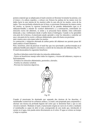113
postura corporal que se adopta para el nauli consiste en flexionar levemente las piernas, con
el tronco y la cabeza erguidos, y colocar con firmeza las palmas de las manos (con los
dedos hacia la cara interna de los muslos) sobre la cara alta de los muslos, cerca de las
ingles. Tras una profunda exhalación por la boca, se presionan firmemente las manos contra
los muslos, se ejecuta la vigorosa contracción de las paredes abdominales (que es el
uddiyana-bandha o método de «control abdominal») y a continuación, controlando los
músculos rectos del abdomen, se aíslan y se proyectan hacia delante; éstos sobresalen
destacada y muy visiblemente desde el pubis hasta el diafragma. Cuando se ha aprendido
esta parte de la técnica, el practicante puede aprender a rotar los músculos y controlar así
una y otra parte de los rectos y oblicuos abdominales; para ello basta con presionar
más o menos una u otra mano sobre los muslos.
La contracción y relajación alternada de ambas partes del abdomen nos permite pasar del
nauli estático al nauli dinámico.
Pero, insistimos, antes de practicar el nauli hay que irse ejercitando y perfeccionando en el
uddiyana-bandha para adquirir conciencia y control de los músculos del abdomen (fig. 93).
El nauli desencadena los siguientes beneficios:
. Facilita el absoluto control de todos los músculos abdominales.
. Ejerce un beneficioso masaje sobre todos los órganos y vísceras del abdomen y mejora su
funcionamiento.
. Fortalece los músculos abdominales, pectorales y dorsales.
. Tonifica la columna vertebral.
. Previene los trastornos digestivos.
Fig. 93
Cuando el practicante ha dominado por separado dos técnicas de las descritas, el
mulabandha «control de los esfínteres anales» y el nauli, está preparado para conjuntarlas y
efectuar una técnica de profunda higiene del colon que se denomina basti y que es una
«lavativa natural». Mediante el nauli, el practicante origina un vacío en el colon y mediante
el mulabandha es capaz de abrir el ano, consiguiendo de este modo que, introducido el
cuerpo en el agua, ésta pueda entrar directamente en el colon. El agua se retiene un tiempo
y luego se expulsa.
 