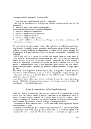 117
Hemos agrupado las técnicas del siguiente modo:
1) Técnicas de concentración y unificación de la conciencia.
2) Técnicas de meditación sobre la respiración (también denominadas de atención a la
respiración).
3) Técnicas de observación imparcial y receptividad.
4) Técnicas de silencio interior y de ensimismamiento.
5) Técnicas de meditación sobre mantras.
6) Técnicas de meditación con visualización.
7) Técnicas de meditación analítica.
8) Técnicas de meditación deambulante.
9) La actitud meditativa en la acción, o lo que se ha venido denominando «la
contemplación en la acción».
Se requerirían varios volúmenes para recoger todas las técnicas de meditación y explicarlas,
pero incluimos en esta obra las más importantes, aquellas que, además, están al alcance de
cualquier persona. Pero hemos de señalar que no se trata de ejecutar muchas técnicas, sino
de «tantear» e ir descubriendo que técnicas nos son más provechosas y practicarlas con
asiduidad.
Lo ideal seria practicar la meditación todos los días, aunque fuera una breve sesión de
veinte minutos. Las personas que tengan tiempo para ello y se sientan mas motivadas
pueden ejecutar una sesión de cincuenta minutos, incluyendo dos o tres técnicas a
desarrollar. No se de be elegir una técnica porque nos resulte la mas fácil o atractiva, sino
porque la experimentemos como la mas provechosa para nosotros. En este sentido,
generalizar es una ligereza, lo mismo que polemizar sobre si una técnica es mejor o peor
que otra.
Para llevar a cabo la practica de la meditación, elija, en lo posible, un lugar tranquilo,
inmovilice el cuerpo tanto como pueda, con el tronco bien erguido, y respete el tiempo que
se fija como duración de la practica, piles de otro modo la mente se acostumbrara a
sabotear ese espacio de tiempo.
La meditación es un método para calmar y esclarecer la mente (le procura perspicacia,
lucidez y sabiduría) y las técnicas son simplemente ejercicios para conseguir la mutación de
la conciencia y el entendimiento correcto.
técnicas de concentración y unificación de la conciencia
Todas las Técnicas de meditación, por supuesto, requieren de la concentración o alerta
mental, pero las Técnicas propias y puras de concentración son aquellas que tratan de
obtener la mayor unidireccionalidad de la mente sobre un soporte cualquiera. Sirve
cualquier objeto para ir obteniendo esta unidireccionalidad de la mente sobre el mismo,
piles el objeto o soporte es solo un medio para fijar la mente y concentrarla.
La concentración puede definirse como la fijación de la mente en un soporte con absoluta
exclusión de todo lo demás.
Es labor del practicante evitar que la mente divague; en cuanto esta se aleje del objeto de la
concentración y ello perciba, hay que llevar una y otra vez la mente al soporte de la
concentración. No se trata de reflexionar, analizar o interpretar el soporte de la
 