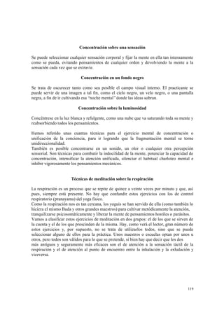 119
Concentración sobre una sensación
Se puede seleccionar cualquier sensación corporal y fijar la mente en ella tan intensamente
como se pueda, evitando pensamientos de cualquier orden y devolviendo la mente a la
sensación cada vez que se extravíe.
Concentración en un fondo negro
Se trata de oscurecer tanto como sea posible el campo visual interno. El practicante se
puede servir de una imagen a tal fin, como el cielo negro, un velo negro, o una pantalla
negra, a fin de ir cultivando esa “noche mental”donde las ideas sobran.
Concentración sobre la luminosidad
Concéntrese en la luz blanca y refulgente, como una nube que va saturando toda su mente y
reabsorbiendo todos los pensamientos.
Hemos referido unas cuantas técnicas para el ejercicio mental de concentración o
unificación de la conciencia, para ir logrando que la fragmentación mental se torne
unidireccionalidad.
También es posible concentrarse en un sonido, un olor o cualquier otra percepción
sensorial. Son técnicas para combatir la indocilidad de la mente, potenciar la capacidad de
concentración, intensificar la atención unificada, silenciar el habitual charloteo mental e
inhibir vigorosamente los pensamientos mecánicos.
Técnicas de meditación sobre la respiración
La respiración es un proceso que se repite de quince a veinte veces por minuto y que, así
pues, siempre está presente. No hay que confundir estos ejercicios con los de control
respiratorio (pranayama) del yoga físico.
Como la respiración nos es tan cercana, los yoguis se han servido de ella (como también lo
hiciera el mismo Buda y otros grandes maestros) para cultivar metódicamente la atención,
tranquilizarse psicosomáticamente y liberar la mente de pensamientos hostiles o parásitos.
Vamos a clasificar estos ejercicios de meditación en dos grupos: el de los que se sirven de
la cuenta y el de los que prescinden de la misma. Hay, como verá el lector, gran número de
estos ejercicios y, por supuesto, no se trata de utilizarlos todos, sino que se puede
seleccionar alguno de ellos para la práctica. Unos maestros o escuelas optan por unos u
otros, pero todos son válidos para lo que se pretende, si bien hay que decir que los dos
más antiguos y seguramente más eficaces son el de atención a la sensación táctil de la
respiración y el de atención al punto de encuentro entre la inhalación y la exhalación y
viceversa.
 