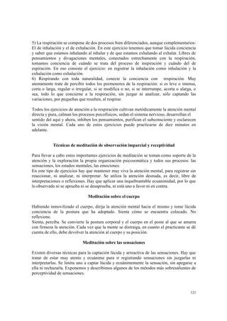 121
5) La respiración se compone de dos procesos bien diferenciados, aunque complementarios:
El de inhalación y el de exhalación. En este ejercicio tenemos que tomar lúcida conciencia
y saber que estamos inhalando al inhalar y de que estamos exhalando al exhalar. Libres de
pensamientos y divagaciones mentales, conectados estrechamente con la respiración,
tomamos conciencia de cuándo se trata del proceso de inspiración y cuándo del de
espiración. En eso consiste el ejercicio: en registrar la inhalación como inhalación y la
exhalación como exhalación.
6) Respirando con toda naturalidad, conecte la conciencia con respiración. Muy
atentamente trate de percibir todos los pormenores de la respiración: si es leve o intensa,
corta o larga, regular o irregular, si se modifica o no, si se interrumpe, acorta o alarga, o
sea, todo lo que concierne a la respiración, sin juzgar ni analizar, sólo captando las
variaciones, por pequeñas que resulten, al respirar.
Todos los ejercicios de atención a la respiración cultivan metódicamente la atención mental
directa y pura, calman los procesos psicofísicos, sedan el sistema nervioso, desarrollan el
sentido del aquí y ahora, inhiben los pensamientos, purifican el subconsciente y esclarecen
la visión mental. Cada uno de estos ejercicios puede practicarse de diez minutos en
adelante.
Técnicas de meditación de observación imparcial y receptividad
Para llevar a cabo estos importantes ejercicios de meditación se toman como soporte de la
atención y la exploración la propia organización psicosomática y todos sus procesos: las
sensaciones, los estados mentales, las emociones.
En este tipo de ejercicios hay que mantener muy viva la atención mental, para registrar sin
reaccionar, ni analizar, ni interpretar. Se utiliza la atención desnuda, es decir, libre de
interpretaciones o reflexiones. Hay que aplicar una inquebrantable ecuanimidad, por lo que
lo observado ni se aprueba ni se desaprueba, ni está uno a favor ni en contra.
Meditación sobre el cuerpo
Habiendo inmovilizado el cuerpo, dirija la atención mental hacia el mismo y tome lúcida
conciencia de la postura que ha adoptado. Sienta cómo se encuentra colocado. No
reflexione.
Sienta, perciba. Se convierte la postura corporal y el cuerpo en el poste al que se amarra
con firmeza la atención. Cada vez que la mente se distraiga, en cuanto el practicante se dé
cuenta de ello, debe devolver la atención al cuerpo y su posición.
Meditación sobre las sensaciones
Existen diversas técnicas para la captación lúcida y arreactiva de las sensaciones. Hay que
tratar de estar muy atento y ecuánime para ir registrando sensaciones sin juzgarlas ni
interpretarlas. Se limita uno a captar lúcida y ecuánimemente la sensación, sin apegarse a
ella ni rechazarla. Exponemos y describimos algunos de los métodos más sobresalientes de
perceptividad de sensaciones.
 