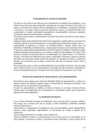 123
Contemplación de extrema receptividad
Se trata en este ejercicio de observar muy atentamente el complejo psicosomático, o sea,
todos los procesos que vayan surgiendo y pasando por el cuerpo y la mente. El cuerpo y la
mente se convierten en soportes de la contemplación y el meditador va captando, momento
a momento y sin juzgar, todos los procesos psicofísicos que se van desenvolviendo en la
corporeidad y la mente: movimientos perceptibles e imperceptibles, funciones corporales,
sensaciones, procesos psicomentales y anímicos.
Uno observa muy atenta y ecuánimemente el cúmulo de procesos psicofísicos que surgen y
se desvanecen.
Todas las técnicas de meditación de observación imparcial y receptividad son excelentes no
sólo para cultivar la atención mental pura, sino también para desarrollar en grado sumo la
ecuanimidad, la paciencia, la calma y la claridad mental o lucidez. Todas ellas van
drenando y limpiando el subconsciente y reorganizando la psique a un nivel más armónico.
El ejercicio seleccionado puede ejecutarse de veinte minutos en adelante. También se puede
trabajar utilizando las percepciones, sea visuales o auditivas o de cualquier otro orden. Otro
ejercicio excelente de perceptividad es el denominado «la calma atenta» o «la atención
serena», consistente en mantenerse muy atento e inafectado a todo pero a nada en concreto,
por tanto, sin seleccionar ningún soporte de atención, sin perseguir ni retener, ni pensar ni
analizar. Es la atención que no elige o selecciona, sino que se mantiene alerta, calma y
expandida.
En este ejercicio, pues, no hay un soporte definido en el que fijar la atención. Se está atento
aquí y ahora a lo que se es en cada momento, sin ningún tipo de elecciones o preferencias.
O sea, la actitud de atención es el soporte mismo del ejercicio. Estar atento: eso es todo.
Técnicas de meditación de silencio interior y de ensimismamiento
Son técnicas muy antiguas que tienen por finalidad inhibir los pensamientos y cultivar un
espacio interior de absoluta quietud, donde se desarrollan la inteligencia personal y una
presencia de ser no egocéntrica ni personalista.
Cuando los pensamientos se inhiben, la mente se funde con su fuente. Existen diversas
técnicas para ir consiguiendo este silenciamiento o vaciamiento interior, pero exponemos
algunas de las más importantes.
La meditación del silencio
Una vez bien afirmada la postura de meditación, tome conciencia de su cuerpo y relájelo.
Sea testigo de su cuerpo; ahí está su cuerpo y usted sintiéndolo, mirándolo, tomando
conciencia del mismo.
Ahora observe su respiración. La respiración cursa con naturalidad y usted, imperturbable,
observa, como espectador imperturbado, el movimiento de venida y partida de la
respiración.
Así es testigo impávido de su cuerpo y de su respiración.
Observe también su mente. Los pensamientos van y vienen, pero no le conciernen; no se
deje implicar o involucrar en ellos y permanezca como inafectado y calmo testigo de los
 