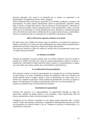 124
procesos pensantes. Así, usted es el espectador de su cuerpo, su respiración y sus
pensamientos, sin implicarse en ellos, libre y tranquilo.
Ahora enfóquese hacia usted mismo, ignorando las actividades cotidianas, el cuerpo y los
pensamientos. No luche siquiera abiertamente contra los pensamientos. Ignórelos. Dirija
todo su interés y energía hacia dentro, hacia la fuente de los pensamientos, cultivando un
espacio interno de calma, silencio, quietud perfecta. Si los pensamientos vienen, son como
nubes que no le perturban; no se deje identificar por ellos. Ignórelos y continúe penetrando
en lo más íntimo de usted mismo, disfrutando de un espacio interno de paz, ecuanimidad y
silencio, en la presencia de ser, conectado con su naturaleza más genuina e íntima.
Observación de los espacios en blanco en la mente
De igual forma que al hablar hay pausas entre las palabras y al escribir hay espacios en
blanco o intervalos, en la mente, por muy apiñadamente que sobrevengan los pensamientos,
también hay intervalos o espacios en blanco, por fugaces que resulten.
Este ejercicio consiste en captar los espacios o pausas entre los pensamientos, para lo que
se requiere una gran atención.
La mirada en el infinito
Tratando de parpadear lo menos posible, pero sin realizar esfuerzos excesivos, pierda la
mirada en el infinito, haciendo caso omiso de cuantos pensamientos surjan en la mente y
tratando de ir cultivando un estado mental de calma y silencio. Los pensamientos, si surgen,
son como nubes que vienen y parten, pero sin perturbar la quietud interior.
La erradicación de los pensamientos
Este ejercicio consiste en cortar los pensamientos en su propia raíz en el mismo momento
en que asomen a la mente. Adoptada la postura de meditación, debe uno enfocarse con
mucha atención sobre el espacio mental y cortar el pensamiento en cuanto surja, en su
misma raíz, evitando así que fluya y forme cadenas de pensamientos. En suma, es negarse a
pensar. No importa que al erradicar un pensamiento surja otro y así sucesivamente; lo
esencial es no permitir que se formen discursos mentales.
Sentimiento de espaciosidad
Consiste este ejercicio en ir representándose la espaciosidad ilimitada en todas las
direcciones, tratando de quedar absorto en esa ilimitada y clara espaciosidad, libre de
deseos, pensamientos, afanes, tensiones, pasado o futuro.
Cualquiera de los ejercicios expuestos en este grupo puede practicarse diez o quince
minutos. Todos ellos ayudan a neutralizar o suspender los pensamientos mecánicos ya crear
una experiencia de silencio interior y de ser. También se purifica el subconsciente y se
transforma la conciencia.
 