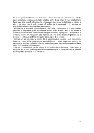 129
Se puede ejecutar cada actividad, aun la más simple, con atención, ecuanimidad y afecto:
desde comer una ensalada hasta beber una taza de té, desde colgar la ropa en el armario
hasta hacer una llamada telefónica. Se permanecerá más atento hasta lo que se piensa, se
dice y se hace, para ir así elevando el umbral de la conciencia e ir logrando un
establecimiento más estable de la atención mental.
Tenemos que ir salpicando de momentos de conciencia y ecuanimidad la jornada, pues en
principio es imposible querer mantenerse muchas horas atentos, pero sí es posible ir
elevando paulatinamente, como me señalaba personalmente Nyanaponika, el umbral de la
atención; aunque no consigamos una atención tan viva como durante la práctica de la
meditación sentada, sí podemos recuperar más atención de la común.
También hay que desplegar el sentido de la ecuanimidad, o sea, una visión más amplia,
imparcial y firme de las situaciones y acontecimientos, evitando precipitarse tanto en los
extremos de euforia o exaltación como en los de abatimiento o depresión; es decir, se ha de
ganar en firmeza y equilibrio mental.
Atención y ecuanimidad son las claves de la meditación en la acción. Mente alerta y
sosegada. No es fácil, pero sí podemos ir utilizando la vida y sus circunstancias como un
maestro para la evolución de la conciencia.
 
