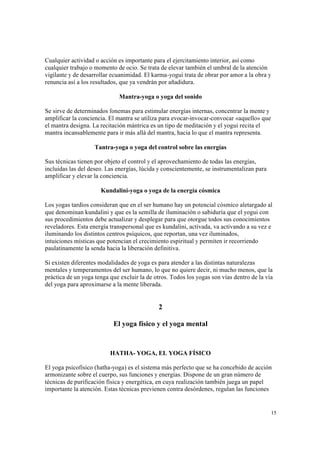 15
Cualquier actividad o acción es importante para el ejercitamiento interior, así como
cualquier trabajo o momento de ocio. Se trata de elevar también el umbral de la atención
vigilante y de desarrollar ecuanimidad. El karma-yogui trata de obrar por amor a la obra y
renuncia así a los resultados, que ya vendrán por añadidura.
Mantra-yoga o yoga del sonido
Se sirve de determinados fonemas para estimular energías internas, concentrar la mente y
amplificar la conciencia. El mantra se utiliza para evocar-invocar-convocar «aquello» que
el mantra designa. La recitación mántrica es un tipo de meditación y el yogui recita el
mantra incansablemente para ir más allá del mantra, hacia lo que el mantra representa.
Tantra-yoga o yoga del control sobre las energías
Sus técnicas tienen por objeto el control y el aprovechamiento de todas las energías,
incluidas las del deseo. Las energías, lúcida y conscientemente, se instrumentalizan para
amplificar y elevar la conciencia.
Kundalini-yoga o yoga de la energía cósmica
Los yogas tardíos consideran que en el ser humano hay un potencial cósmico aletargado al
que denominan kundalini y que es la semilla de iluminación o sabiduría que el yogui con
sus procedimientos debe actualizar y desplegar para que otorgue todos sus conocimientos
reveladores. Esta energía transpersonal que es kundalini, activada, va activando a su vez e
iluminando los distintos centros psíquicos, que reportan, una vez iluminados,
intuiciones místicas que potencian el crecimiento espiritual y permiten ir recorriendo
paulatinamente la senda hacia la liberación definitiva.
Si existen diferentes modalidades de yoga es para atender a las distintas naturalezas
mentales y temperamentos del ser humano, lo que no quiere decir, ni mucho menos, que la
práctica de un yoga tenga que excluir la de otros. Todos los yogas son vías dentro de la vía
del yoga para aproximarse a la mente liberada.
2
El yoga físico y el yoga mental
HATHA- YOGA, EL YOGA FÍSICO
El yoga psicofísico (hatha-yoga) es el sistema más perfecto que se ha concebido de acción
armonizante sobre el cuerpo, sus funciones y energías. Dispone de un gran número de
técnicas de purificación física y energética, en cuya realización también juega un papel
importante la atención. Estas técnicas previenen contra desórdenes, regulan las funciones
 
