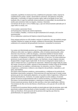 16
corporales, equilibran el sistema nervioso, estabilizan los principios vitales, mejoran la
coordinación de cuerpo y mente y desarrollan la conciencia. Son prácticas ensayadas,
elaboradas y verificadas a lo largo de muchos siglos; nada se ha dejado al azar, pues
mediante ellas el yogui ha explorado minuciosamente su corporeidad y ha encontrado los
medios para armonizar todos sus órganos, sistemas y funciones.
Las técnicas de las que se sirve el hatha-yoga, y que son minuciosamente aplicadas por el
yogui sobre su cuerpo, son:
1) Los asanas o posiciones físicas.
2) El pranayama o técnicas de control respiratorio.
3) Los mudras y bandhas, o técnicas de aprovechamiento de la energía y de la acción
neuromuscular.
4) Los shatkarmas o prácticas de limpieza corporal de gran alcance.
Estas antiguas prácticas no sólo tienden a mejorar el organismo, sino que también otorgan
vitalidad, ordenan los campos de energía, combaten la mecanicidad y desautomatizan,
colaboran en la contención del pensamiento incorrecto y ensanchan la conciencia.
Los asanas
Los asanas son determinadas posturas que el cuerpo adopta para ejercer una beneficiosa
influencia sobre todos sus órganos y glándulas, sobre el sistema neuromuscular, sobre
funciones muy diversas y sobre las energías, y armonizan también la función mental.
Los asanas o esquemas corporales también benefician todos los sistemas del cuerpo: el
circulatorio, el respiratorio, el digestivo, el endocrino y el nervioso. Si existen numerosas
posiciones es para alcanzar a todo el cuerpo y sus funciones, sin que ninguna zona pase
desapercibida o ningún órgano inadvertido. Se favorece la integración cuerpo-mente, se
seda el sistema nervioso y se pacifican las emociones. Abastecen de sangre todas las zonas
del cuerpo, favorecen los tejidos, mejoran el funcionamiento cerebral, dotan de flexibilidad
a la espina dorsal, los tendones y articulaciones, los músculos y nervios. Eliminan
crispaciones y contracturas e inducen a una relajación más profunda y reparadora y, por
tanto, más benéfica.
Previenen contra trastornos somáticos y psicosomáticos y colaboran en la resolución de
desórdenes emocionales o psíquicos. Estas posiciones de yoga hacen que el cuerpo asuma
posturas que de otro modo jamás adoptaría y así acceden a todo el organismo e influyen en
él de forma beneficiosa. Asimismo, los asanas regulan la acción cardiaca y la tensión
arterial, favorecen excepcionalmente todo el sistema locomotor y revitalizan el organismo.
Previenen el envejecimiento prematuro y mantienen el cuerpo flexible y resistente.
Existen numerosas posturas, desde las más sencillas a otras más complicadas o difíciles.
Una treintena de ellas son las más básicas y beneficiosas, ya las que por ello se debe dar
prioridad.
La mayoría de las posturas básicas pueden ser practicadas por todas las personas, pues cada
practicante conduce la postura hasta su límite razonable y con ello ésta ya desencadena
todos sus beneficios. En la ejecución de las posturas del yoga hay que observar,
preferiblemente, los siguientes requisitos:
 